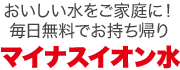 おいしい水をご家庭に！毎日無料でマイナスイオン水をお持ち帰り