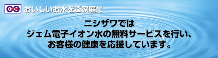 おいしいお水をご家庭に ニシザワではジェム電子イオン水の無料サービスを行い、お客様の健康を応援しています。